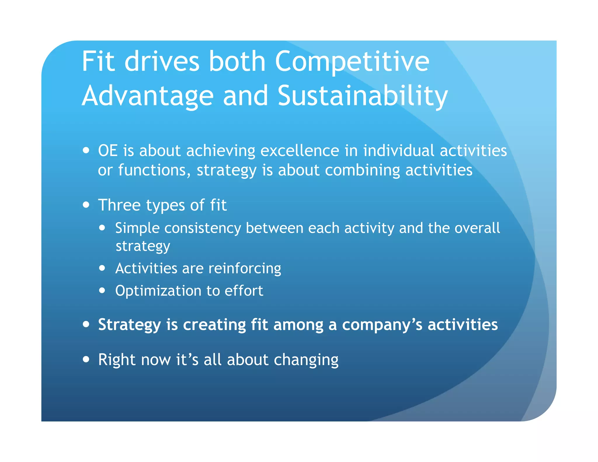 Fit drives both Competitive
Advantage and Sustainability
  OE is about achieving excellence in individual activities
   or functions, strategy is about combining activities

  Three types of fit
    Simple consistency between each activity and the overall
     strategy
    Activities are reinforcing
    Optimization to effort

  Strategy is creating fit among a company’s activities

  Right now it’s all about changing
 