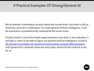 © 2020 Bernard Marr, Bernard Marr & Co. All rights reserved
9 Practical Examples Of Strong/General AI
We’ve learned a tremendous amount about the human brain, but there is still an
enormous amount to understand. To create general artificial intelligence, it will
be essential to comprehensively understand the human brain.
If Fujitsu-built K, one of the fasted supercomputers ever built, is any indication, it
will take us years to be able to figure out general artificial intelligence. It took K
40 minutes to simulate one second of neural activity using 82,000 processors.
Until general AI is achieved, there are many tasks narrow AI will continue to do
for us.
 