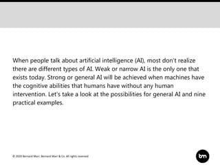 © 2020 Bernard Marr, Bernard Marr & Co. All rights reserved
When people talk about artificial intelligence (AI), most don't realize
there are different types of AI. Weak or narrow AI is the only one that
exists today. Strong or general AI will be achieved when machines have
the cognitive abilities that humans have without any human
intervention. Let's take a look at the possibilities for general AI and nine
practical examples.
 