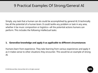 © 2020 Bernard Marr, Bernard Marr & Co. All rights reserved
9 Practical Examples Of Strong/General AI
Simply, any task that a human can do could be accomplished by general AI. It technically
has all the potential of a human brain. It could tackle any problem or task in any area,
whether it be music composition or logistics—all the potential actions humans can
perform. This includes the following intellectual tasks:
1. Generalize knowledge and apply it as applicable to different circumstances
Humans learn from experience. They take learning from various experiences and apply it
as it makes sense to other situations they encounter. This would be an example of strong
AI.
 