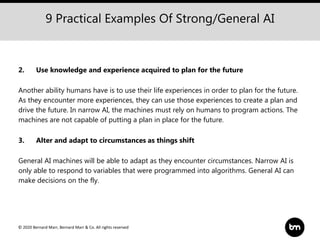 © 2020 Bernard Marr, Bernard Marr & Co. All rights reserved
9 Practical Examples Of Strong/General AI
2. Use knowledge and experience acquired to plan for the future
Another ability humans have is to use their life experiences in order to plan for the future.
As they encounter more experiences, they can use those experiences to create a plan and
drive the future. In narrow AI, the machines must rely on humans to program actions. The
machines are not capable of putting a plan in place for the future.
3. Alter and adapt to circumstances as things shift
General AI machines will be able to adapt as they encounter circumstances. Narrow AI is
only able to respond to variables that were programmed into algorithms. General AI can
make decisions on the fly.
 