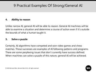© 2020 Bernard Marr, Bernard Marr & Co. All rights reserved
9 Practical Examples Of Strong/General AI
4. Ability to reason
Unlike narrow AI, general AI will be able to reason. General AI machines will be
able to examine a situation and determine a course of action even if it’s outside
the bounds of what a human taught it.
5. Solve a puzzle
Certainly, AI algorithms have competed and won video games and chess
matches. Those successes are examples of AI following patterns and programs.
There are some perplexing issues that don’t currently have success defined.
When machines can solve a puzzle of this nature, general AI will be achieved.
 