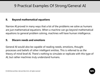 © 2020 Bernard Marr, Bernard Marr & Co. All rights reserved
9 Practical Examples Of Strong/General AI
8. Beyond mathematical equations
Narrow AI proved in many ways that a lot of the problems we solve as humans
are just mathematical equations. When a machine can go beyond mathematical
equations to general problem solving, machines will have human intelligence.
9. Discern needs and emotions
General AI would also be capable of reading needs, emotions, thought
processes and beliefs of other intelligent entities. This is referred to as the
theory of mind level AI. There’s nothing to simulate or replicate with this type of
AI, but rather machines truly understand humans.
 