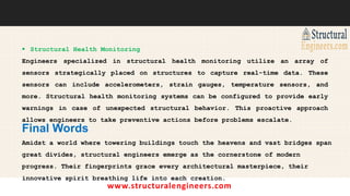 www.structuralengineers.com
 Structural Health Monitoring
Engineers specialized in structural health monitoring utilize an array of
sensors strategically placed on structures to capture real-time data. These
sensors can include accelerometers, strain gauges, temperature sensors, and
more. Structural health monitoring systems can be configured to provide early
warnings in case of unexpected structural behavior. This proactive approach
allows engineers to take preventive actions before problems escalate.
Final Words
Amidst a world where towering buildings touch the heavens and vast bridges span
great divides, structural engineers emerge as the cornerstone of modern
progress. Their fingerprints grace every architectural masterpiece, their
innovative spirit breathing life into each creation.
 