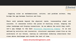 www.structuralengineers.com
Juggling roles as mathematicians, artists, and problem solvers, they
bridge the gap between function and form.
Their work extends beyond the physical realm, transcending steel and
concrete. It resonates within the pulse of bustling cities, shaping the
urban landscape and forging connections. As we admire the world they craft,
let’s pay homage to the best Structural Engineering Company. In an era
defined by evolution and innovation, structural engineers stand firm as the
architects of our future, leaving an individual enduring inheritance that
rises above challenges and stands the test of time.
 