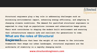 www.structuralengineers.com
Structural engineers play a key role in addressing challenges such as
minimizing environmental impact, enhancing energy efficiency, and adapting to
changing climate conditions. The demand for qualified structural engineers is
expected to stay high as populations increase and urbanization keeps going.
Their work contributes to shaping the modern built environment and ensuring
that infrastructure remains safe and resilient for generations to come.
What are the roles of Structural
Engineer?
From the foundations that bear the weight of our dreams to the intricate
frameworks that shape our urban landscapes, structural engineers are the
architects of stability in a rapidly changing world.
 