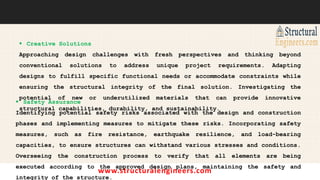 www.structuralengineers.com
 Creative Solutions
Approaching design challenges with fresh perspectives and thinking beyond
conventional solutions to address unique project requirements. Adapting
designs to fulfill specific functional needs or accommodate constraints while
ensuring the structural integrity of the final solution. Investigating the
potential of new or underutilized materials that can provide innovative
structural capabilities, durability, and sustainability.
 Safety Assurance
Identifying potential safety risks associated with the design and construction
phases and implementing measures to mitigate these risks. Incorporating safety
measures, such as fire resistance, earthquake resilience, and load-bearing
capacities, to ensure structures can withstand various stresses and conditions.
Overseeing the construction process to verify that all elements are being
executed according to the approved design plans, maintaining the safety and
integrity of the structure.
 