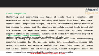 www.structuralengineers.com
 Load Analyzation
Identifying and quantifying all types of loads that a structure will
experience during its lifespan, including dead loads, live loads, wind loads,
seismic loads, temperature changes, and more. Incorporating safety factors or
load factors to ensure that the structure can safely support loads beyond what
it’s expected to experience under normal conditions. Utilizing advanced
computer software and numerical simulations to model how structures respond to
various loads, enabling accurate predictions of behavior.
 Enviromental impact assesment
Evaluating multiple potential sites to determine the least environmentally
impactful location for the project, taking into consideration factors like
habitat disruption and resource availability. Identifying potential impacts
such as soil erosion, air and water pollution, habitat disruption, noise, and
energy consumption associated with construction and operation.
 