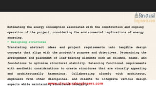 www.structuralengineers.com
Estimating the energy consumption associated with the construction and ongoing
operation of the project, considering the environmental implications of energy
sourcing.
 Designing structures
Translating abstract ideas and project requirements into tangible design
concepts that align with the project’s purpose and objectives. Determining the
arrangement and placement of load-bearing elements such as columns, beams, and
foundations to optimize structural stability. Balancing functional requirements
with aesthetic considerations to create structures that are visually appealing
and architecturally harmonious. Collaborating closely with architects,
engineers from other disciplines, and clients to integrate various design
aspects while maintaining structural integrity.
 