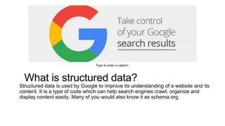 What is structured data?
Structured data is used by Google to improve its understanding of a website and its
content. It is a type of code which can help search engines crawl, organize and
display content easily. Many of you would also know it as schema.org.
Type to enter a caption.
 