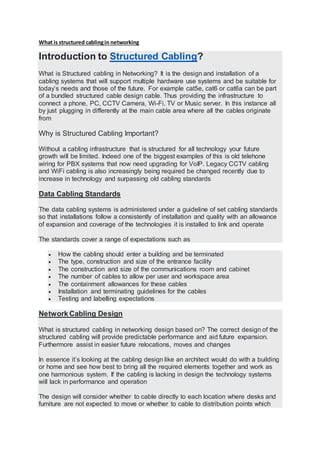 What is structured cablingin networking
Introduction to Structured Cabling?
What is Structured cabling in Networking? It is the design and installation of a
cabling systems that will support multiple hardware use systems and be suitable for
today’s needs and those of the future. For example cat5e, cat6 or cat6a can be part
of a bundled structured cable design cable. Thus providing the infrastructure to
connect a phone, PC, CCTV Camera, Wi-Fi, TV or Music server. In this instance all
by just plugging in differently at the main cable area where all the cables originate
from
Why is Structured Cabling Important?
Without a cabling infrastructure that is structured for all technology your future
growth will be limited. Indeed one of the biggest examples of this is old telehone
wiring for PBX systems that now need upgrading for VoIP. Legacy CCTV cabling
and WiFi cabling is also increasingly being required be changed recently due to
increase in technology and surpassing old cabling standards
Data Cabling Standards
The data cabling systems is administered under a guideline of set cabling standards
so that installations follow a consistently of installation and quality with an allowance
of expansion and coverage of the technologies it is installed to link and operate
The standards cover a range of expectations such as
 How the cabling should enter a building and be terminated
 The type, construction and size of the entrance facility
 The construction and size of the communications room and cabinet
 The number of cables to allow per user and workspace area
 The containment allowances for these cables
 Installation and terminating guidelines for the cables
 Testing and labelling expectations
Network Cabling Design
What is structured cabling in networking design based on? The correct design of the
structured cabling will provide predictable performance and aid future expansion.
Furthermore assist in easier future relocations, moves and changes
In essence it’s looking at the cabling design like an architect would do with a building
or home and see how best to bring all the required elements together and work as
one harmonious system. If the cabling is lacking in design the technology systems
will lack in performance and operation
The design will consider whether to cable directly to each location where desks and
furniture are not expected to move or whether to cable to distribution points which
 