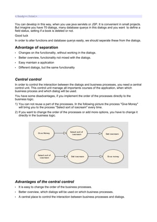 </body></html>


You can develop in this way, when you use java servlets or JSP. It is convenient in small projects.
But imagine you have 70 dialogs, many database querys in this dialogs and you want to define a
field status, setting if a book is deleted or not.
Good luck
In order to alter functions and database querys easily, we should seperate these from the dialogs.

Advantage of separation
•   Changes on the functionality, without working in the dialogs.
•   Better overview, functionality not mixed with the dialogs.
•   Easy maintain a application
•   Different dialogs, but the same functionality



Central control
In order to control the interaction between the dialogs and business processes, you need a central
control unit. This control unit manage all importants courses of the application, when which
business process and which dialog will be used.
You have some disadvantages, if you implement the order of the processes directly to the
business logic.
1) You can not reuse a part of the processes. In the following picture the process "Give Money"
   will bring you to the process "Select sort of icecream" every time.
2) If you want to change the order of the processes or add more options, you have to change it
   directly in the business logic.




Advantages of the central control
•   It is easy to change the order of the business processes.
•   Better overview, which dialogs will be used on which business processes.
•   A central place to control the interaction between business processes and dialogs.
 