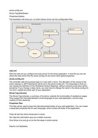 struts-config.xml
Struts-Tag-Bibliotheken
Properties-Dateien
The illustration will show you, on which places struts use the configuration files.




web.xml
With the web.xml you configure the web server for the struts application. In this file you can set
where the web server find the struts-config.xml and some other global properties.
struts-config.xml
The controller calls the business logic or a view with a name. The allocation of the names to the
action classes or JSP Files(Views) will be set in the struts-config.xml. The advantage is that you
can change the definition of the Workflows (Action Mapping), without using the long class names
everytime. If you change a class name, you only have to change the name in the struts-config.xml.
You don´t update any other part of your application.
Struts-Tag-Libraries
The Struts-Tag-Libraries, a summary of functions, extends the functionality of JavaServer pages.
They support the internationalisation (multi-language) of your web application, and the easy
creation of form elements.
Properties files
This files will be used to keep the internationalized textes of your web application. You can create
a seperated properties file for each language, which contain all textes of the application.


Thats all with this short introduction in struts.
We hope the information give you a better overview.
Give Struts a try and go on to the first steps in struts tutorial.


Sascha und Sebastian
 