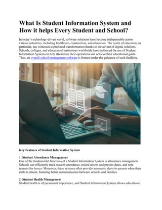What Is Student Information System and
How it helps Every Student and School?
In today’s technology-driven world, software solutions have become indispensable across
various industries, including healthcare, construction, and education. The realm of education, in
particular, has witnessed a profound transformation thanks to the advent of digital solutions.
Schools, colleges, and educational institutions worldwide have embraced the use of Student
Information Systems to help streamline their operations and achieve their educational goals.
Thus, an overall school management software is formed under the guidance of such facilities.
Key Features of Student Information System
1. Student Attendance Management
One of the fundamental functions of a Student Information System is attendance management.
Schools can efficiently track student attendance, record absent and present dates, and note
reasons for leaves. Moreover, these systems often provide automatic alerts to parents when their
child is absent, fostering better communication between schools and families.
2. Student Health Management
Student health is of paramount importance, and Student Information System allows educational
 