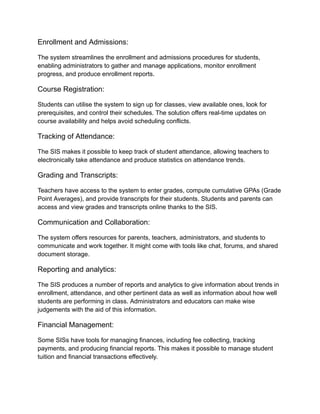 Enrollment and Admissions:
The system streamlines the enrollment and admissions procedures for students,
enabling administrators to gather and manage applications, monitor enrollment
progress, and produce enrollment reports.
Course Registration:
Students can utilise the system to sign up for classes, view available ones, look for
prerequisites, and control their schedules. The solution offers real-time updates on
course availability and helps avoid scheduling conflicts.
Tracking of Attendance:
The SIS makes it possible to keep track of student attendance, allowing teachers to
electronically take attendance and produce statistics on attendance trends.
Grading and Transcripts:
Teachers have access to the system to enter grades, compute cumulative GPAs (Grade
Point Averages), and provide transcripts for their students. Students and parents can
access and view grades and transcripts online thanks to the SIS.
Communication and Collaboration:
The system offers resources for parents, teachers, administrators, and students to
communicate and work together. It might come with tools like chat, forums, and shared
document storage.
Reporting and analytics:
The SIS produces a number of reports and analytics to give information about trends in
enrollment, attendance, and other pertinent data as well as information about how well
students are performing in class. Administrators and educators can make wise
judgements with the aid of this information.
Financial Management:
Some SISs have tools for managing finances, including fee collecting, tracking
payments, and producing financial reports. This makes it possible to manage student
tuition and financial transactions effectively.
 