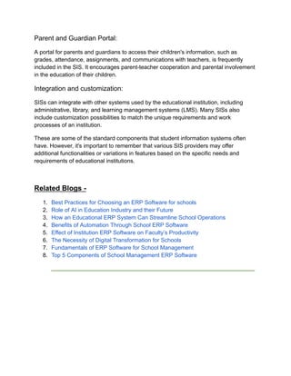 Parent and Guardian Portal:
A portal for parents and guardians to access their children's information, such as
grades, attendance, assignments, and communications with teachers, is frequently
included in the SIS. It encourages parent-teacher cooperation and parental involvement
in the education of their children.
Integration and customization:
SISs can integrate with other systems used by the educational institution, including
administrative, library, and learning management systems (LMS). Many SISs also
include customization possibilities to match the unique requirements and work
processes of an institution.
These are some of the standard components that student information systems often
have. However, it's important to remember that various SIS providers may offer
additional functionalities or variations in features based on the specific needs and
requirements of educational institutions.
Related Blogs -
1. Best Practices for Choosing an ERP Software for schools
2. Role of AI in Education Industry and their Future
3. How an Educational ERP System Can Streamline School Operations
4. Benefits of Automation Through School ERP Software
5. Effect of Institution ERP Software on Faculty’s Productivity
6. The Necessity of Digital Transformation for Schools
7. Fundamentals of ERP Software for School Management
8. Top 5 Components of School Management ERP Software
______________________________________________________________________
 