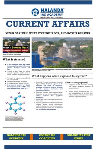 PAGE 1
CURRENT AFFAIRS
VIZAG GAS LEAK: WHAT STYRENE IS FOR, AND HOW IT BEHAVES
Vizag LG Polymer Gas Leakage
What is styrene?
It is a flammable liquid that is used
in the manufacturing of polystyrene
plastics, fiberglass, rubber, and
latex.
Styrene is also found in vehicle
exhaust, cigarette smoke, and in
natural foods like fruits and vegetables.
Styrene is an organic compound with
the formula C8H8.
Its molecular structure as pictured.
It is a derivative of benzene (C6H6).
It is stored in factories as a liquid,
but evaporates easily, and has to be
kept at temperatures under 20°C.
Gas leak from LG polymers created panic in Venkatapuram and five other villages in the wee hours on Thursday.
(File photo| G Satyanarayana, EPS)
What happens when exposed to styrene?
As per the US-based Environment Protection
Agency (EPA), short-term exposure to the
substance can result in respiratory
problems, irritation in the eyes, irritation
in the mucous membrane, and
gastrointestinal issues.
Long-term exposure could drastically affect
the central nervous system and lead to other
related problems like peripheral
neuropathy.
It could also lead to cancer and depression in
some cases.
However, EPA notes that there is no sufficient
evidence despite several epidemiology
studies indicating there may be an association
between styrene exposure and an increased
risk of leukemia and lymphoma.
What are the symptoms?
Symptoms include headache, hearing
loss, fatigue, weakness, difficulty in
concentrating etc.
Animal studies, according to the EPA,
have reported effects on the CNS, liver,
kidney, and eye and nasal irritation from
inhalation exposure to styrene.
NALANDA IAS
ACADEMY
ONLINE IAS
COACHING
ONLINE IAS TEST
SERIES
 