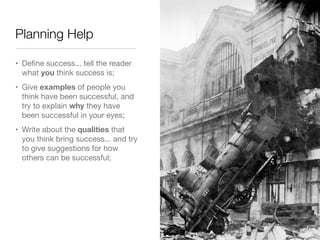 Planning Help

• Deﬁne success... tell the reader
  what you think success is;
• Give examples of people you
  think have been successful, and
  try to explain why they have
  been successful in your eyes;
• Write about the qualities that
  you think bring success... and try
  to give suggestions for how
  others can be successful;
 