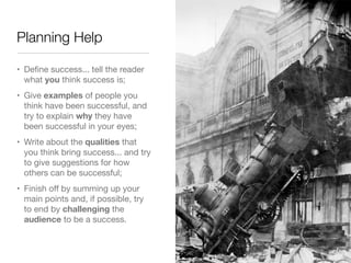 Planning Help

• Deﬁne success... tell the reader
  what you think success is;
• Give examples of people you
  think have been successful, and
  try to explain why they have
  been successful in your eyes;
• Write about the qualities that
  you think bring success... and try
  to give suggestions for how
  others can be successful;
• Finish oﬀ by summing up your
  main points and, if possible, try
  to end by challenging the
  audience to be a success.
 