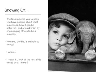 Showing Off...

• The task requires you to show
  you have an idea about what
  success is, how it can be
  achieved, and should ﬁnish by
  encouraging others to be a
  success.


• How you do this, is entirely up
  to you!


• Honest...


• I mean it... look at the next slide
  to see what I mean!
 