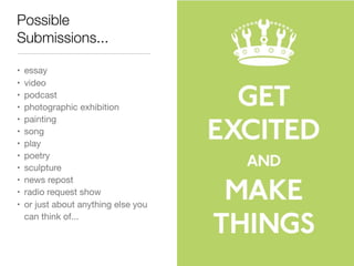 Possible
Submissions...

•   essay
•   video
•   podcast
•   photographic exhibition
•   painting
•   song
•   play
•   poetry
•   sculpture
•   news repost
•   radio request show
•   or just about anything else you
    can think of...
 