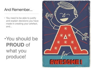 And Remember...

• You need to be able to justify
  and explain decisions you have
  made in creating your artefact,
  and...




•You should be
 PROUD of
 what you
 produce!
 
