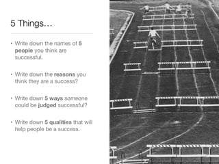 5 Things…

• Write down the names of 5
  people you think are
  successful. 


• Write down the reasons you
  think they are a success?


• Write down 5 ways someone
  could be judged successful?


• Write down 5 qualities that will
  help people be a success.
 