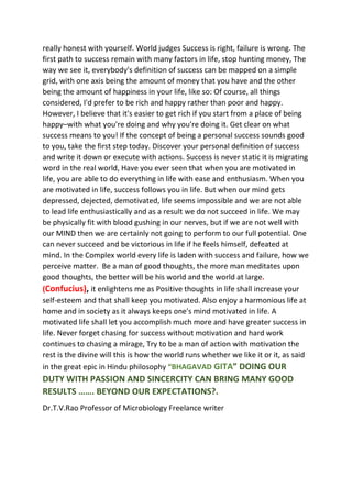 really honest with yourself. World judges Success is right, failure is wrong. The
first path to success remain with many factors in life, stop hunting money, The
way we see it, everybody's definition of success can be mapped on a simple
grid, with one axis being the amount of money that you have and the other
being the amount of happiness in your life, like so: Of course, all things
considered, I'd prefer to be rich and happy rather than poor and happy.
However, I believe that it's easier to get rich if you start from a place of being
happy–with what you're doing and why you're doing it. Get clear on what
success means to you! If the concept of being a personal success sounds good
to you, take the first step today. Discover your personal definition of success
and write it down or execute with actions. Success is never static it is migrating
word in the real world, Have you ever seen that when you are motivated in
life, you are able to do everything in life with ease and enthusiasm. When you
are motivated in life, success follows you in life. But when our mind gets
depressed, dejected, demotivated, life seems impossible and we are not able
to lead life enthusiastically and as a result we do not succeed in life. We may
be physically fit with blood gushing in our nerves, but if we are not well with
our MIND then we are certainly not going to perform to our full potential. One
can never succeed and be victorious in life if he feels himself, defeated at
mind. In the Complex world every life is laden with success and failure, how we
perceive matter. Be a man of good thoughts, the more man meditates upon
good thoughts, the better will be his world and the world at large.
(Confucius), it enlightens me as Positive thoughts in life shall increase your
self-esteem and that shall keep you motivated. Also enjoy a harmonious life at
home and in society as it always keeps one's mind motivated in life. A
motivated life shall let you accomplish much more and have greater success in
life. Never forget chasing for success without motivation and hard work
continues to chasing a mirage, Try to be a man of action with motivation the
rest is the divine will this is how the world runs whether we like it or it, as said
in the great epic in Hindu philosophy “BHAGAVAD GITA” DOING OUR
DUTY WITH PASSION AND SINCERCITY CAN BRING MANY GOOD
RESULTS ……. BEYOND OUR EXPECTATIONS?.
Dr.T.V.Rao Professor of Microbiology Freelance writer
 