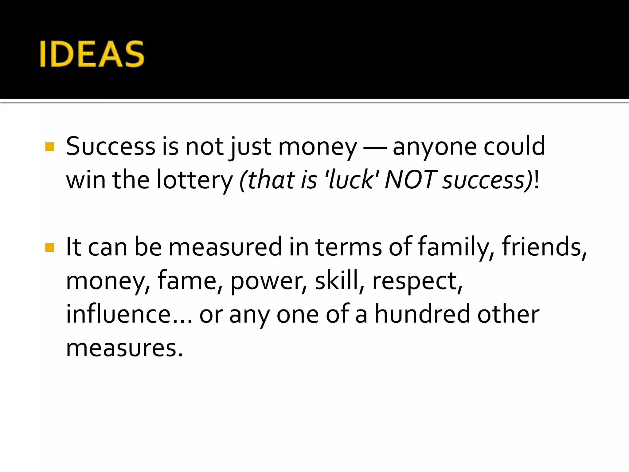    Success is not just money — anyone could
    win the lottery (that is 'luck' NOT success)!

   It can be measured in terms of family, friends,
    money, fame, power, skill, respect,
    influence... or any one of a hundred other
    measures.
 