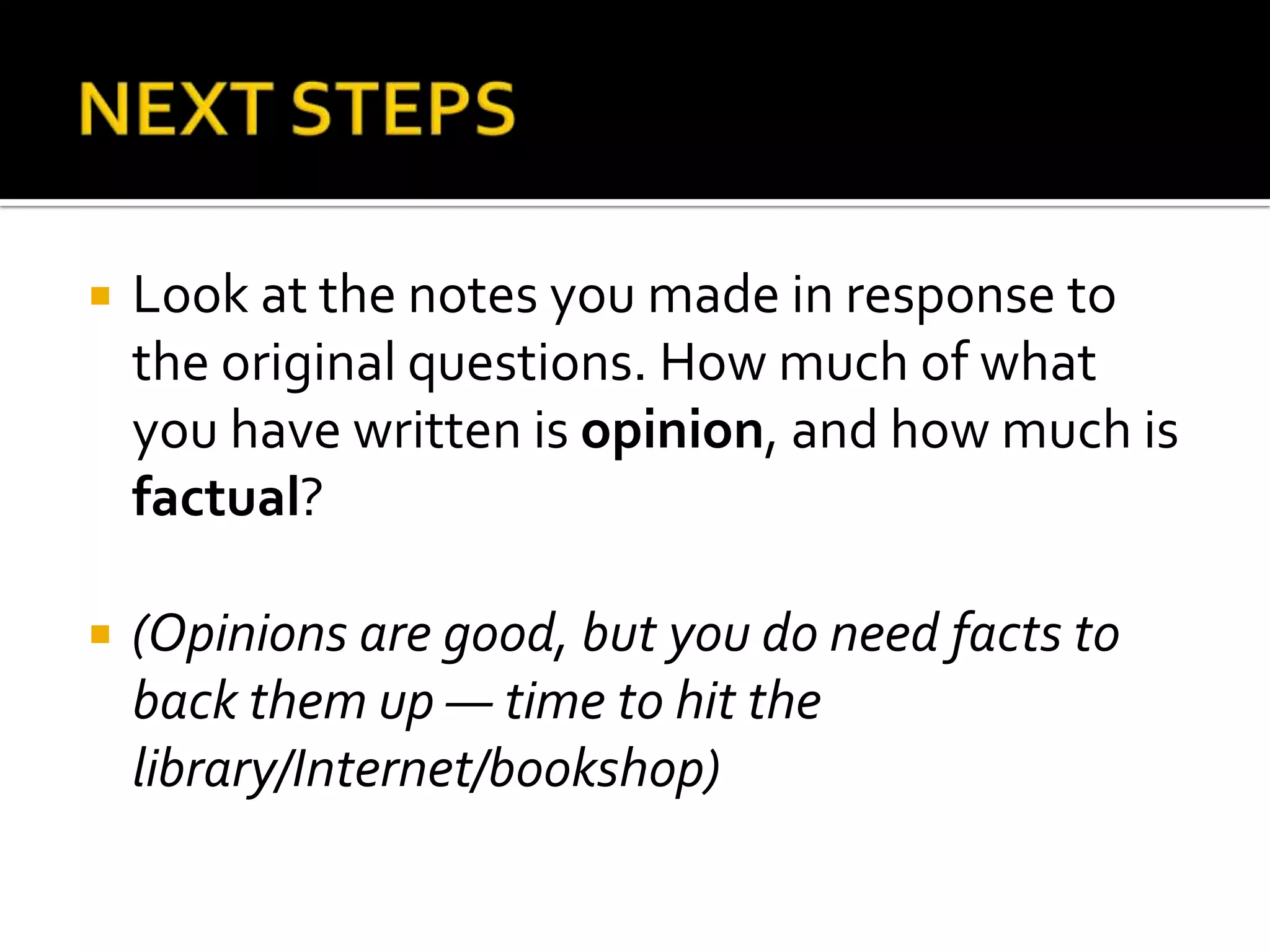    Look at the notes you made in response to
    the original questions. How much of what
    you have written is opinion, and how much is
    factual?

   (Opinions are good, but you do need facts to
    back them up — time to hit the
    library/Internet/bookshop)
 