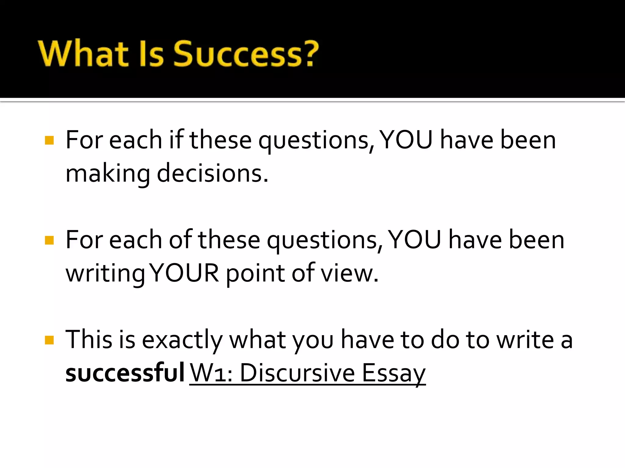    For each if these questions, YOU have been
    making decisions.

   For each of these questions, YOU have been
    writing YOUR point of view.

   This is exactly what you have to do to write a
    successful W1: Discursive Essay
 