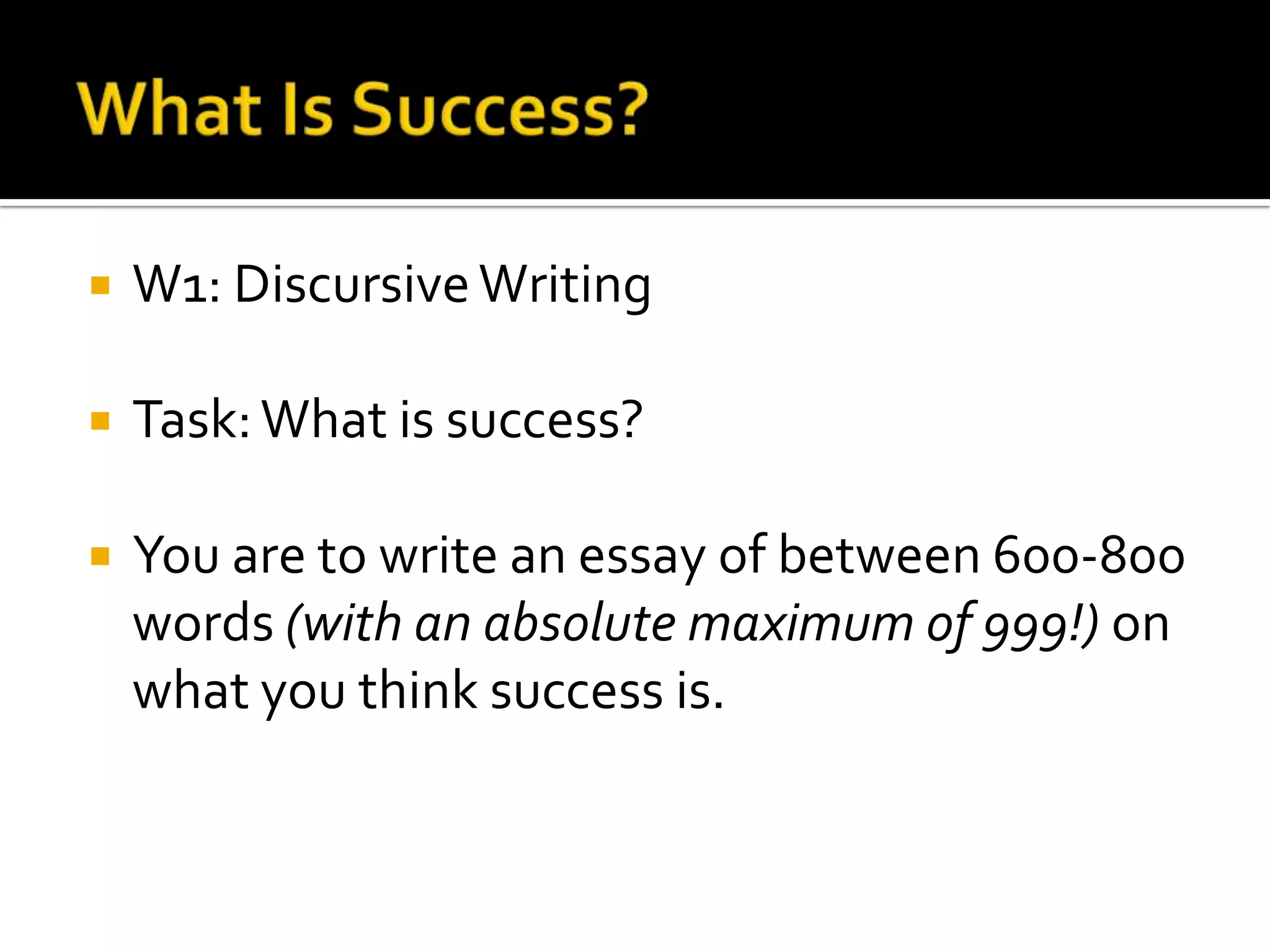    W1: Discursive Writing

   Task: What is success?

   You are to write an essay of between 600-800
    words (with an absolute maximum of 999!) on
    what you think success is.
 