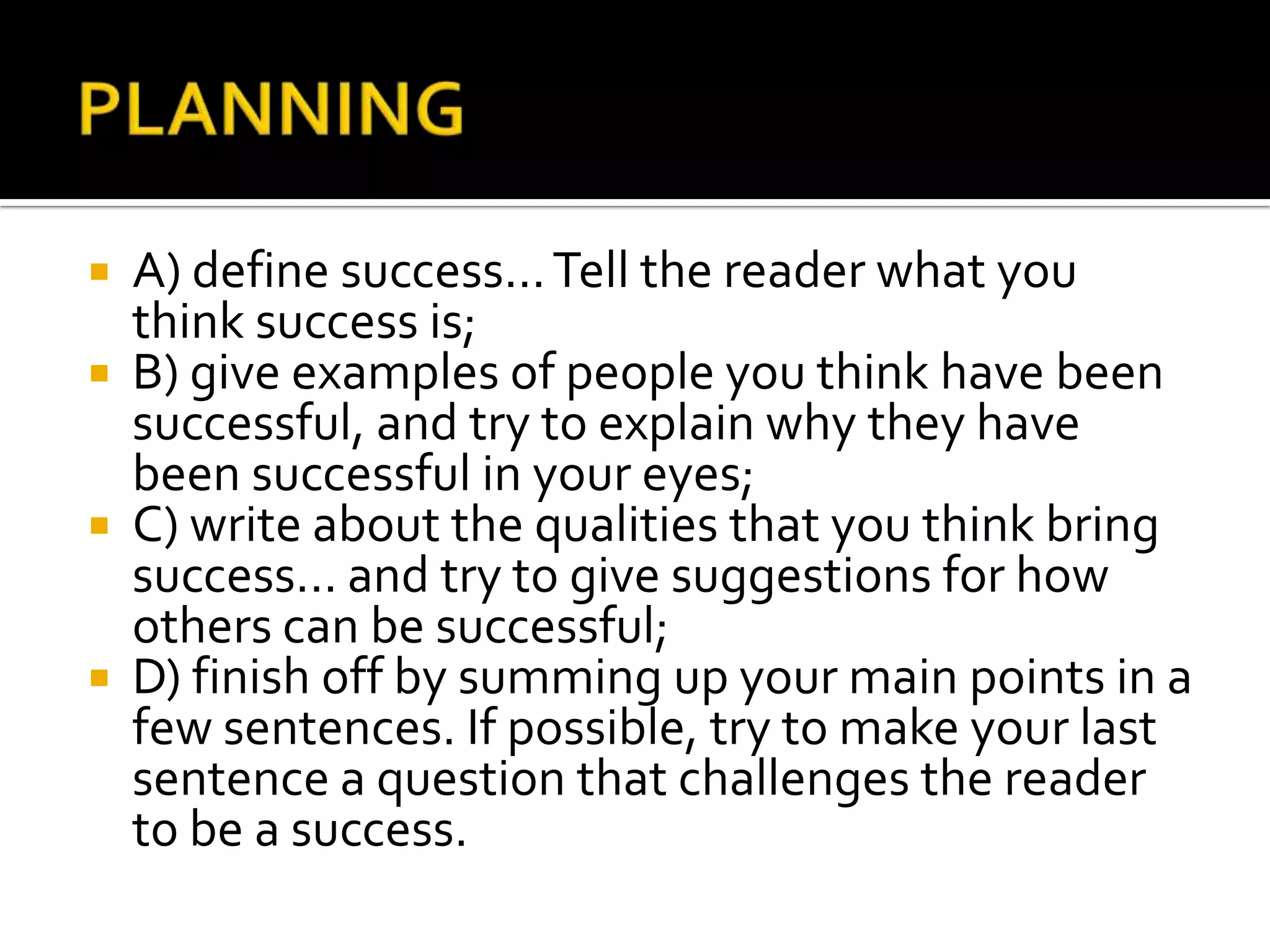  A) define success... Tell the reader what you
  think success is;
 B) give examples of people you think have been
  successful, and try to explain why they have
  been successful in your eyes;
 C) write about the qualities that you think bring
  success... and try to give suggestions for how
  others can be successful;
 D) finish off by summing up your main points in a
  few sentences. If possible, try to make your last
  sentence a question that challenges the reader
  to be a success.
 