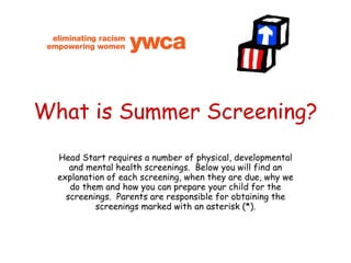 What is Summer Screening? Head Start requires a number of physical, developmental and mental health screenings.  Below you will find an explanation of each screening, when they are due, why we do them and how you can prepare your child for the screenings.  Parents are responsible for obtaining the screenings marked with an asterisk (*). 