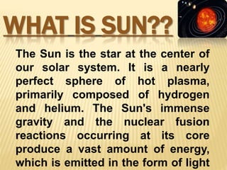 WHAT IS SUN??
The Sun is the star at the center of
our solar system. It is a nearly
perfect sphere of hot plasma,
primarily composed of hydrogen
and helium. The Sun's immense
gravity and the nuclear fusion
reactions occurring at its core
produce a vast amount of energy,
which is emitted in the form of light
 
