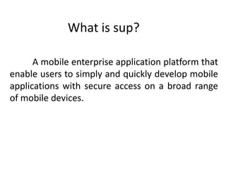 What is sup?

      A mobile enterprise application platform that
enable users to simply and quickly develop mobile
applications with secure access on a broad range
of mobile devices.
 