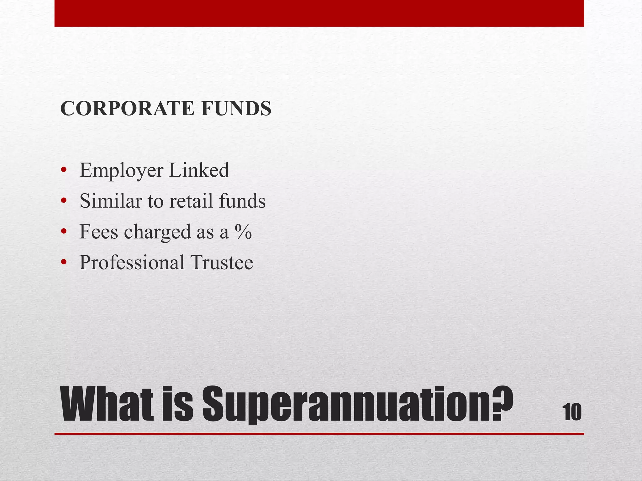 What is Superannuation?
CORPORATE FUNDS
• Employer Linked
• Similar to retail funds
• Fees charged as a %
• Professional Trustee
10
 