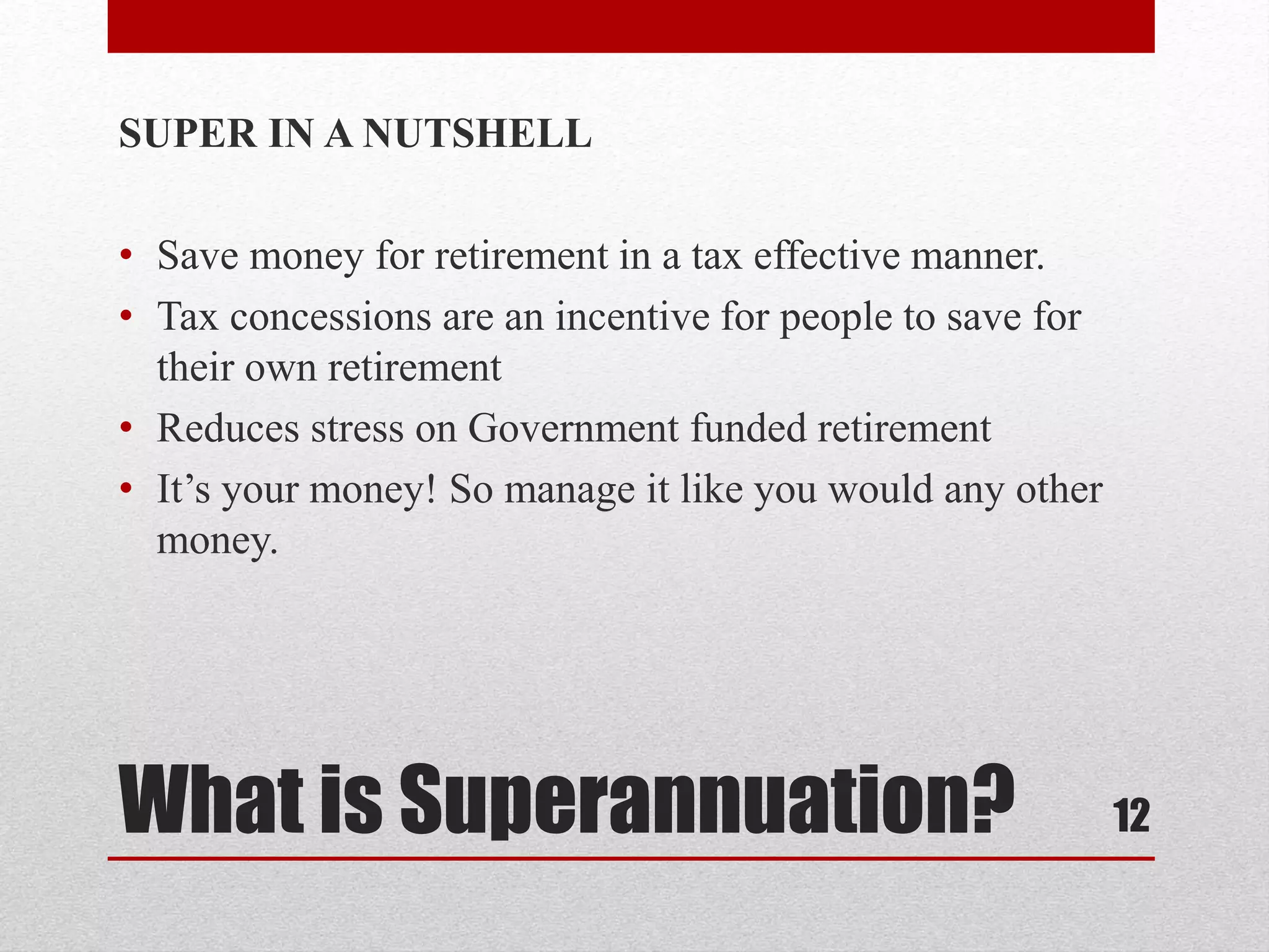 What is Superannuation?
SUPER IN A NUTSHELL
• Save money for retirement in a tax effective manner.
• Tax concessions are an incentive for people to save for
their own retirement
• Reduces stress on Government funded retirement
• It’s your money! So manage it like you would any other
money.
12
 