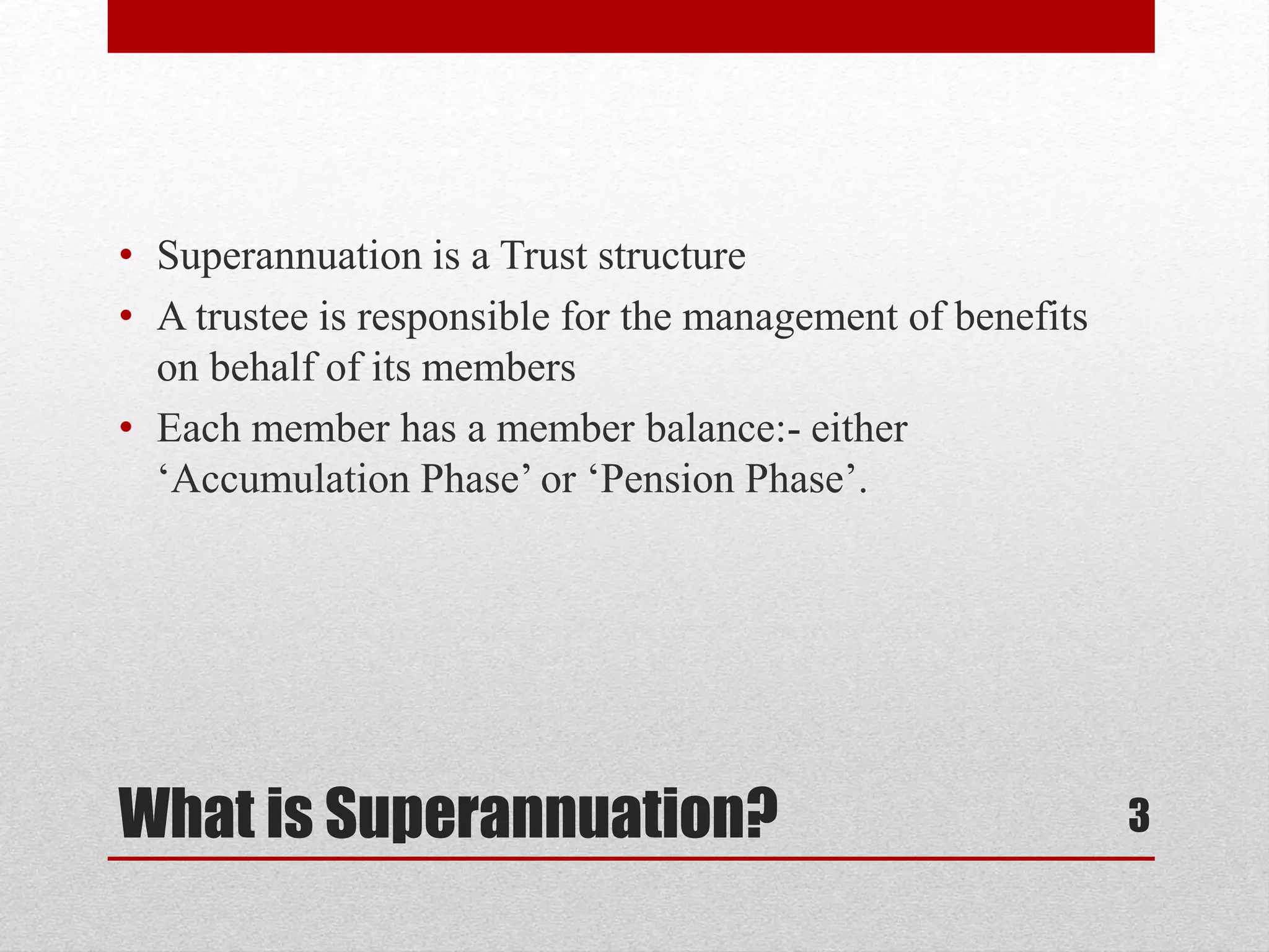 What is Superannuation?
• Superannuation is a Trust structure
• A trustee is responsible for the management of benefits
on behalf of its members
• Each member has a member balance:- either
‘Accumulation Phase’ or ‘Pension Phase’.
3
 