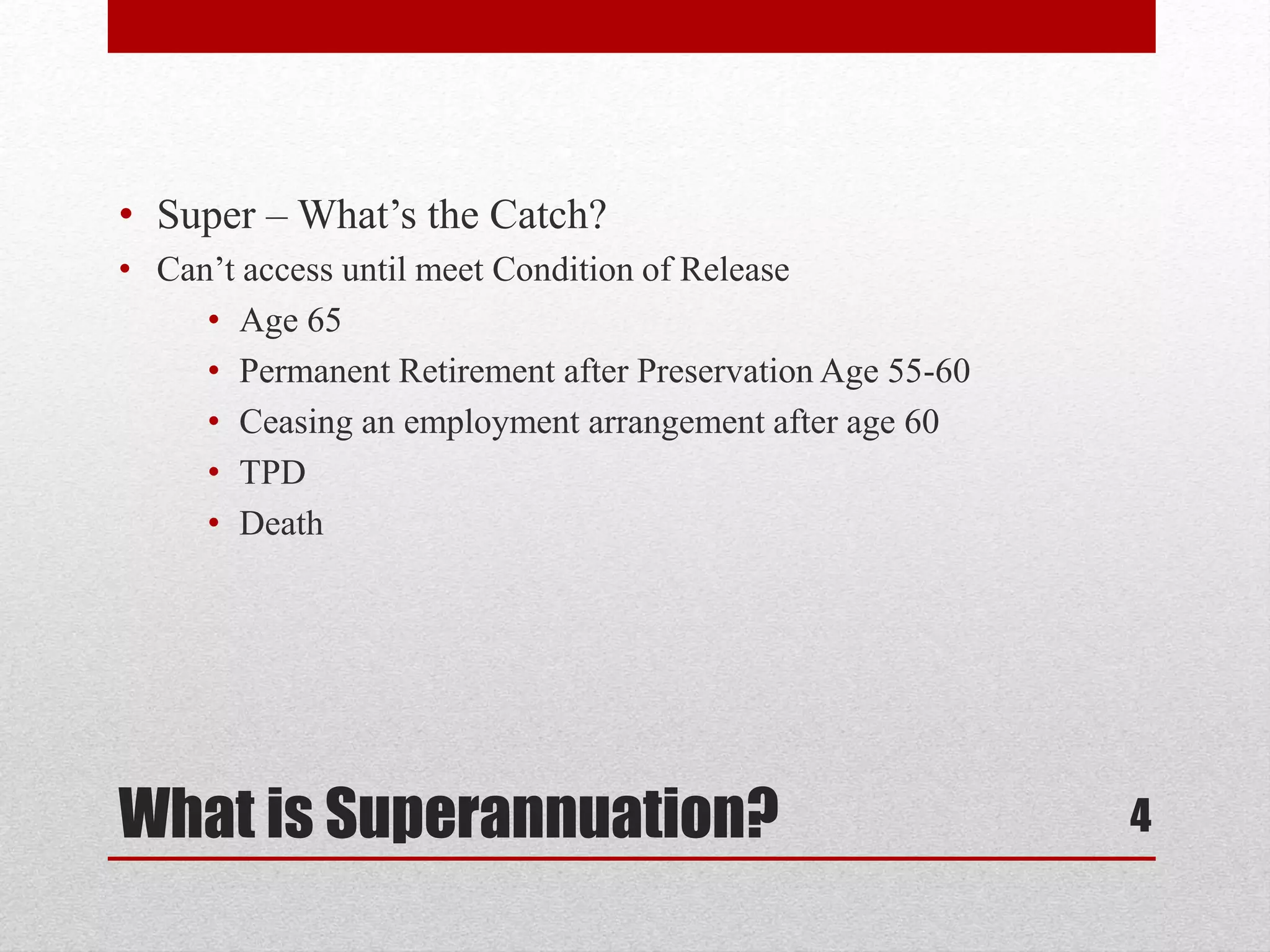 What is Superannuation?
• Super – What’s the Catch?
• Can’t access until meet Condition of Release
• Age 65
• Permanent Retirement after Preservation Age 55-60
• Ceasing an employment arrangement after age 60
• TPD
• Death
4
 