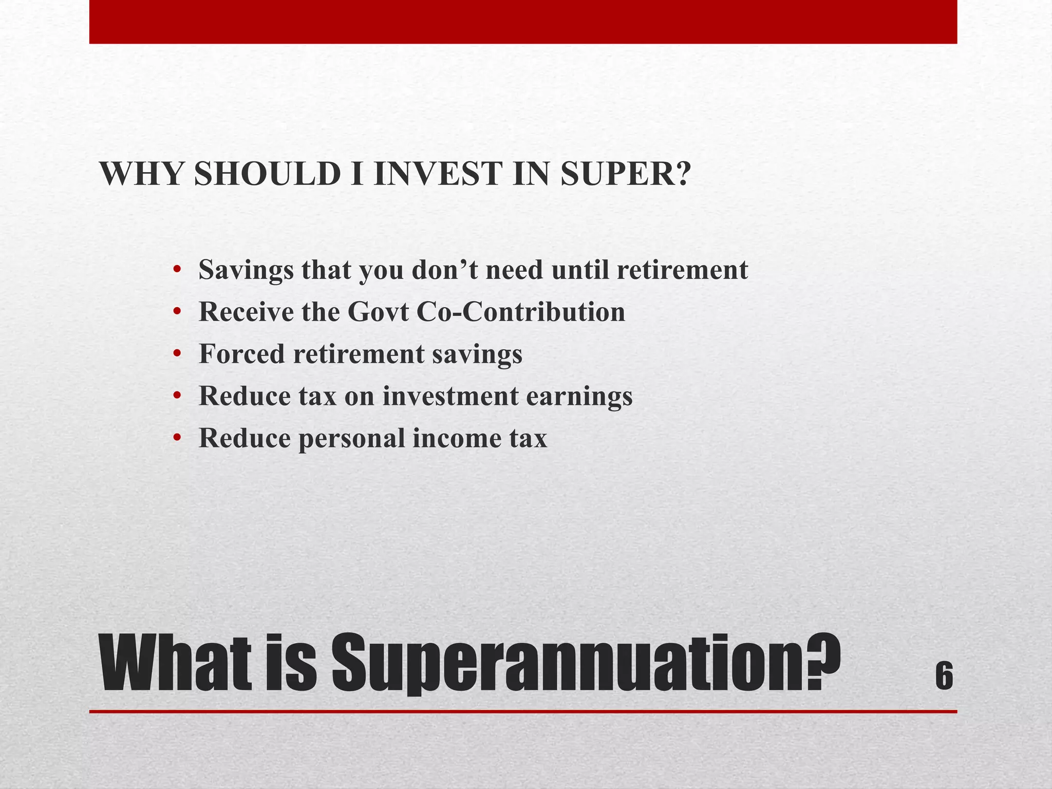 What is Superannuation?
WHY SHOULD I INVEST IN SUPER?
• Savings that you don’t need until retirement
• Receive the Govt Co-Contribution
• Forced retirement savings
• Reduce tax on investment earnings
• Reduce personal income tax
6
 