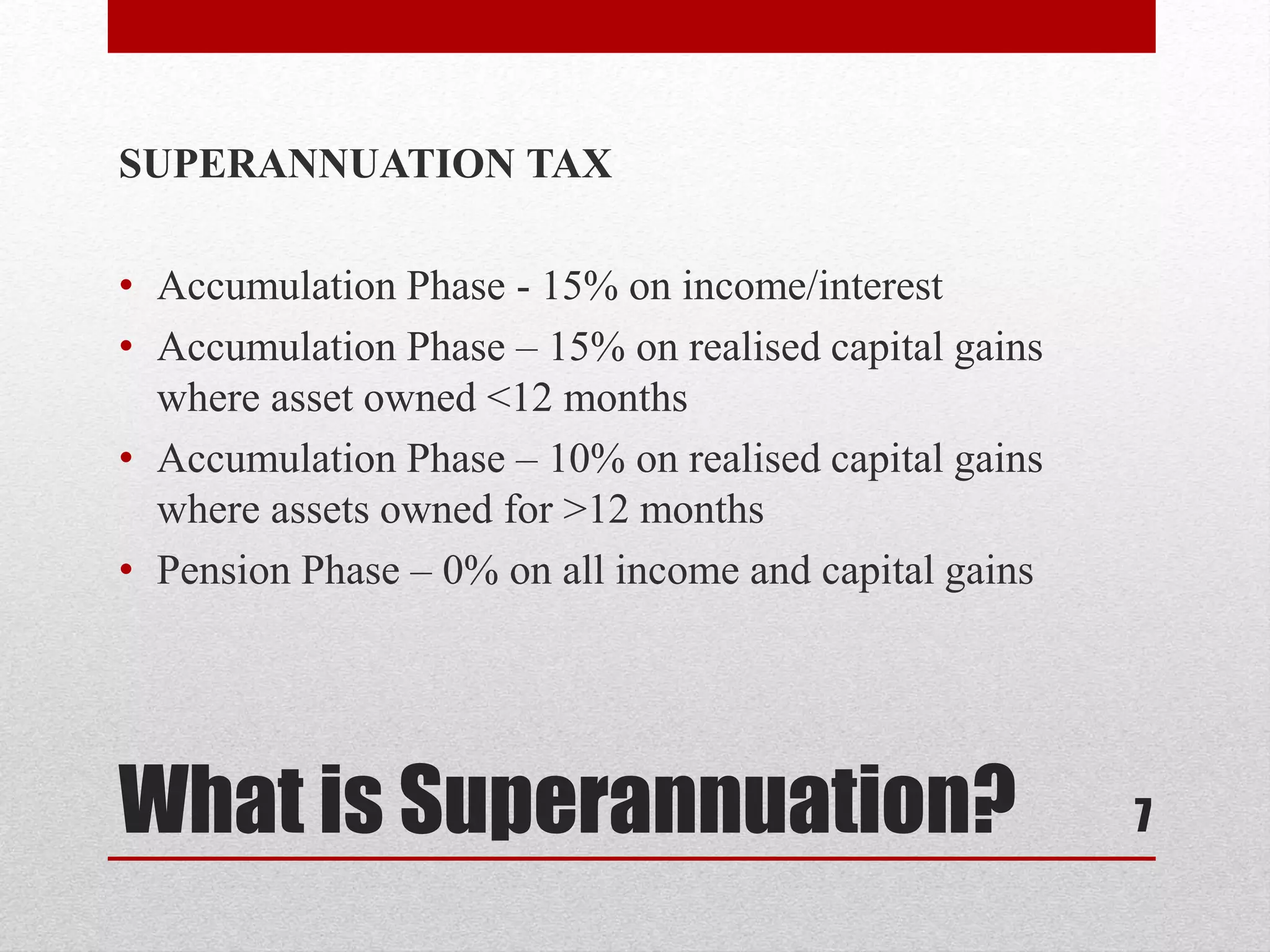 What is Superannuation?
SUPERANNUATION TAX
• Accumulation Phase - 15% on income/interest
• Accumulation Phase – 15% on realised capital gains
where asset owned <12 months
• Accumulation Phase – 10% on realised capital gains
where assets owned for >12 months
• Pension Phase – 0% on all income and capital gains
7
 