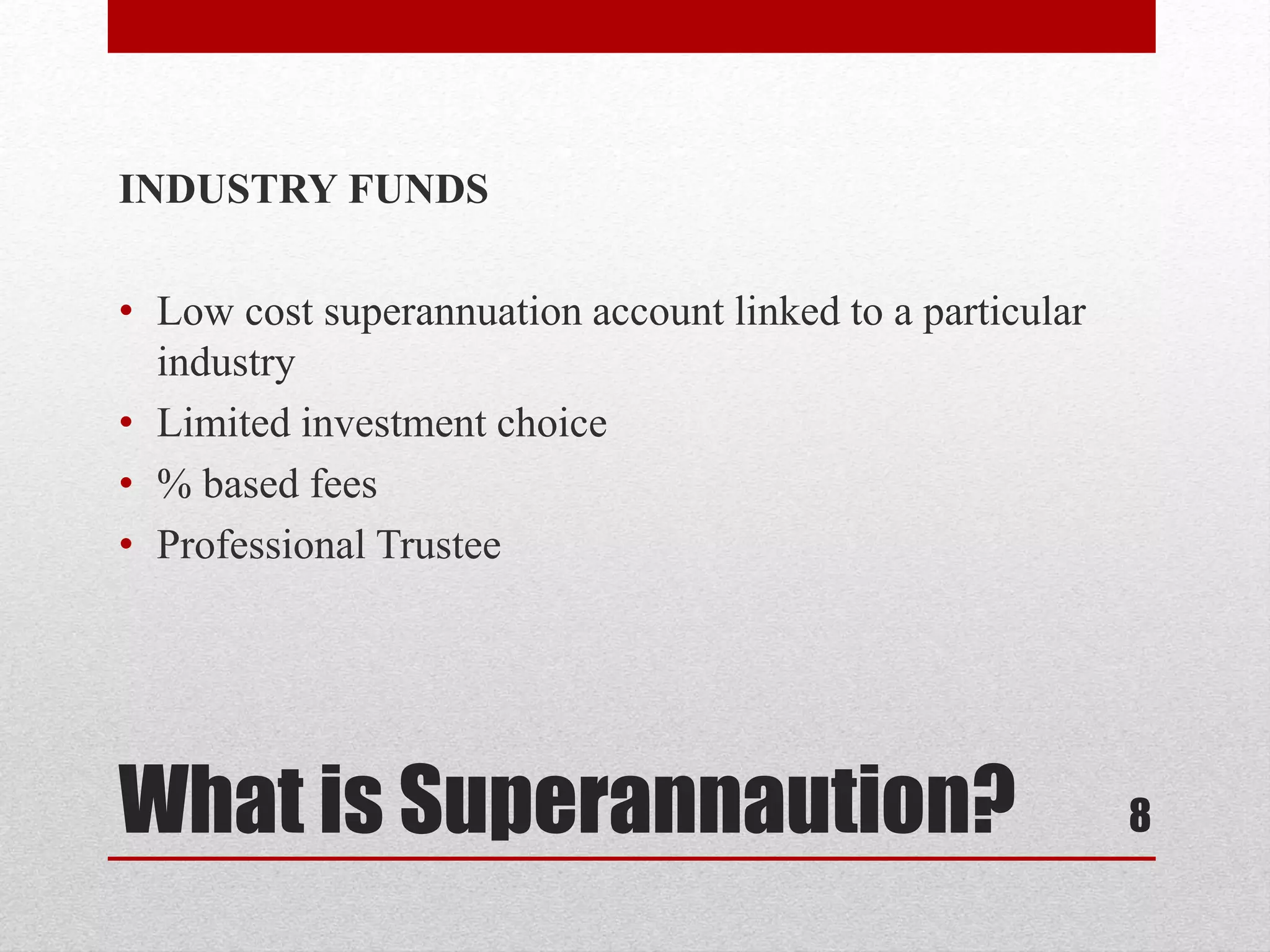 What is Superannaution?
INDUSTRY FUNDS
• Low cost superannuation account linked to a particular
industry
• Limited investment choice
• % based fees
• Professional Trustee
8
 
