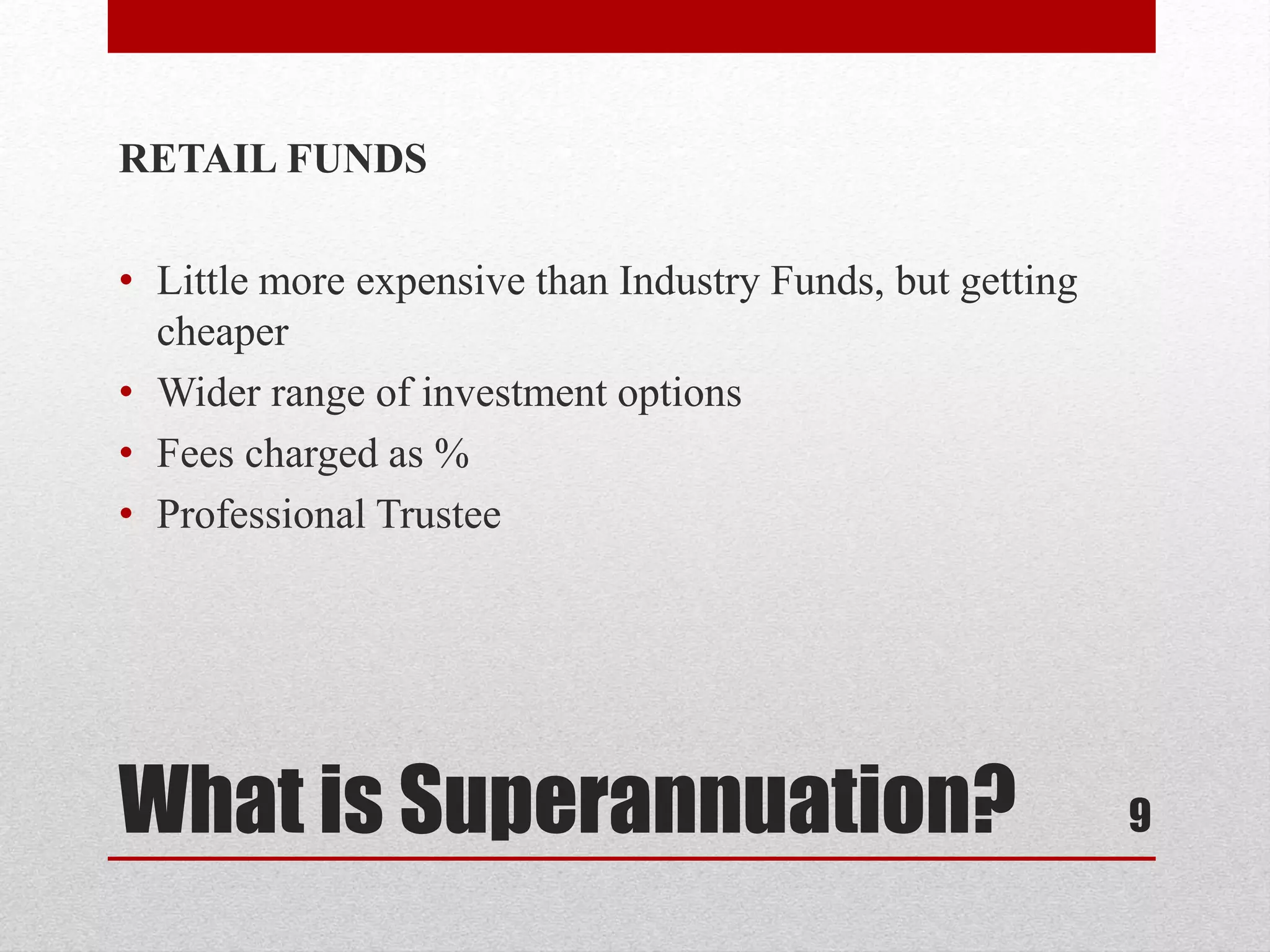 What is Superannuation?
RETAIL FUNDS
• Little more expensive than Industry Funds, but getting
cheaper
• Wider range of investment options
• Fees charged as %
• Professional Trustee
9
 