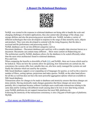 A Report On Relational Databases
NoSQL was created in the response to relational databases not being able to handle the scale and
changing challenges of modern applications, they also cannot take advantage of the cheap, easy
storage abilities and also the processing power accessible now. NoSQL includes a variety of
different technologies that were developed in response to the surge of data stored by users, objects
and products. They were also developed to contend with the rising frequency that the data is
accessed and the performance and processing needs. [7]
NoSQL databases can be set into different categories such as
Document databases – Document databases pair each key with a complex data structure known as a
document. Documents can contain many different ... Show more content on Helpwriting.net ...
The architecture used by NoSQL databases allows for the databases to be scaled efficiently rather
than the more strict architecture found in relational databases.
Pros and Cons
When comparing the benefits to downfalls of both SQL and NoSQL, there are 6 areas which need to
be looked at. These are how the systems allow for querying, how transactions are carried out, the
consistency the systems offer, how saleable they are, also how easily managed the systems are and
finally the schemas which are used by the systems.
SQL based databases support a ever expanding set of languages for queries, as well as the a massive
number of filters, sorting options, projections and index queries. NoSQL on the other hand allows
for all this as well but does not have the more powerful aggregation options which are available to
SQL based databases.
Transactions allow for changes to be made to databases and atomicity ensures that these changes are
done entirely. Having atomically made changes guaranties that these changes are never done
partially, this is important because without it multiple users could make transactions relating to the
same data and be working with different result causing data to be lost or new data being created,
some NoSQL platforms do not support transactions but most SQL platforms do.
Following the atomicity of the transactions consistency is also a big part of both types of platforms.
MySQL
... Get more on HelpWriting.net ...
 