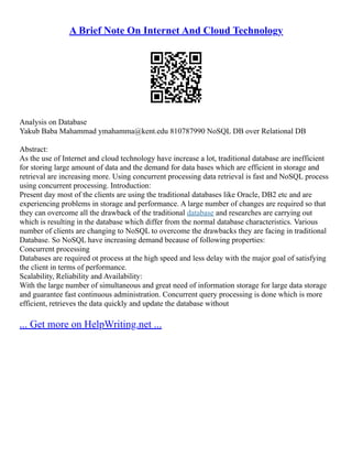 A Brief Note On Internet And Cloud Technology
Analysis on Database
Yakub Baba Mahammad ymahamma@kent.edu 810787990 NoSQL DB over Relational DB
Abstract:
As the use of Internet and cloud technology have increase a lot, traditional database are inefficient
for storing large amount of data and the demand for data bases which are efficient in storage and
retrieval are increasing more. Using concurrent processing data retrieval is fast and NoSQL process
using concurrent processing. Introduction:
Present day most of the clients are using the traditional databases like Oracle, DB2 etc and are
experiencing problems in storage and performance. A large number of changes are required so that
they can overcome all the drawback of the traditional database and researches are carrying out
which is resulting in the database which differ from the normal database characteristics. Various
number of clients are changing to NoSQL to overcome the drawbacks they are facing in traditional
Database. So NoSQL have increasing demand because of following properties:
Concurrent processing
Databases are required ot process at the high speed and less delay with the major goal of satisfying
the client in terms of performance.
Scalability, Reliability and Availability:
With the large number of simultaneous and great need of information storage for large data storage
and guarantee fast continuous administration. Concurrent query processing is done which is more
efficient, retrieves the data quickly and update the database without
... Get more on HelpWriting.net ...
 