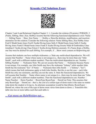 Kroenke Ch2 Solutions Essay
Chapter 3 and 4 and Relational Algebra Chapter 3: 1. Consider the relation (20 points): PERSON_2
(Name, Sibling, Shoe_Size, Hobby) Assume that the following functional dependencies exist: Name
 Sibling Name  Shoe_Size Name  Hobby a. Describe deletion, modification, and insertion
anomalies for this relation. Consider the following relation: Name Sibling Shoe_Size Hobby Jones
Fred E Model boats Jones Fred E Scuba Diving Jones Sally E Model boats Jones Sally E Scuba
Diving Jones Frank E Model boats Jones Frank E Scuba Diving Greene Nikki B Embroidery Chau
Jonathan C Scuba diving Chau Eileen C Scuba diving Deletion anomaly: If a Name drops a Hobby,
one line must be deleted for each Sibling. For example, if ... Show more content on Helpwriting.net
...
Assume that students can have multiple nicknames. a. State any multivalued dependencies. We will
assume that Number  Name where name is not unique (i.e., there may be more than one "John
Smith", each with a different student number). Then the multivalued dependencies are: Number 
Sibling Number  Nickname Note: We can not assume that Name  Nickname because Name
is not unique. For example, one John Smith may have the nickname "Johnny" while another John
Smith has the nickname "Joe". If Name  Nickname then John Smith  ("Johnny", "Joe")
which means that both nicknames apply to both John Smiths. But this is not the case – each John
Smith has only one nickname, and they are not the same. b. State the functional dependencies. We
will assume that Number  Name where name is not unique (i.e., there may be more than one "John
Smith", each with a different student number). Then the functional dependencies are: Number 
Name Number  Dorm Number  RoomType RoomType  DormCost Note: This assumes that
only RoomType  DormCost – that is, the cost of a certain type of dorm room is the same no matter
what dorm the student is living in. An alternate assumption would be that (Dorm, RoomType) 
DormCost, where the cost of the type of dorm room varies form dorm to dorm. c. Transform this
table into two or more tables such that each table is
... Get more on HelpWriting.net ...
 