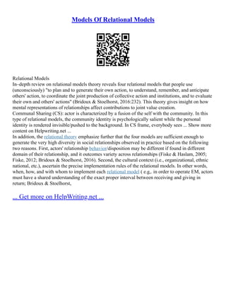 Models Of Relational Models
Relational Models
In–depth review on relational models theory reveals four relational models that people use
(unconsciously) "to plan and to generate their own action, to understand, remember, and anticipate
others' action, to coordinate the joint production of collective action and institutions, and to evaluate
their own and others' actions" (Bridoux & Stoelhorst, 2016:232). This theory gives insight on how
mental representations of relationships affect contributions to joint value creation.
Communal Sharing (CS): actor is characterized by a fusion of the self with the community. In this
type of relational models, the community identity is psychologically salient while the personal
identity is rendered invisible/pushed to the background. In CS frame, everybody sees ... Show more
content on Helpwriting.net ...
In addition, the relational theory emphasize further that the four models are sufficient enough to
generate the very high diversity in social relationships observed in practice based on the following
two reasons. First, actors' relationship behavior/disposition may be different if found in different
domain of their relationship, and it outcomes variety across relationships (Fiske & Haslam, 2005;
Fiske, 2012; Bridoux & Stoelhorst, 2016). Second, the cultural context (i.e., organizational, ethnic
national, etc.), ascertain the precise implementation rules of the relational models. In other words,
when, how, and with whom to implement each relational model ( e.g,. in order to operate EM, actors
must have a shared understanding of the exact proper interval between receiving and giving in
return; Bridoux & Stoelhorst,
... Get more on HelpWriting.net ...
 