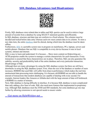 SQL Database Advantages And Disadvantages
Firstly, SQL databases store related data in tables and SQL queries can be used to retrieve large
amount of records from a database by using SELECT statement quickly and efficiently.
In SQL database, structure and data type are conform to a fixed schema. The columns must be
decided and locked before data entry whereas each row must contain data in its column. To store a
new data item, the entire database must be altered, during which time the database must be taken
offline.
Furthermore, SQL is a portable system runs in program on mainframes, PCs, laptops, servers and
mobile phones. Database that use SQL is compatible in every device because it runs in local
systems, intranet and internet.
SQL is easy to learn and understand. It is because ... Show more content on Helpwriting.net ...
ACID properties enable the system to manage a certain characteristic for each transaction. Every
transaction is assured that these characteristics are in place. Therefore, SQL can also guarantee the
stability, security and predictability both of the entire database and every particular transaction.
Disadvantage of SQL
Although there are many advantages by using the SQL database system, but there are still have
drawbacks in using the SQL database system. First, when the size of the database or number of users
increases, RDBMS that used SQL will suffer from drop in performance which makes the real time
unstructured data processing more challenging. It is because old RDBMS are not able to handle the
amount of transactions that modern databases are capable of dealing with every second. For
example, Internet leaders like Amazon or Alibaba deal with the large amount of data will bottleneck
a RDBMS in a matter of minutes.
Next, SQL database is facing difficulty in interface. It is because SQL database is more complicated
than only adding a few lines of code. SQL also need more features that implemented in proprietary
way. Although SQL databases meet the ANSI and ISO standards, but some databases go one step
further by allowing extensions to suit special needs to ensure vendor
... Get more on HelpWriting.net ...
 