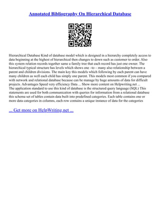 Annotated Bibliography On Hierarchical Database
Hierarchical Database Kind of database model which is designed in a hierarchy completely access to
data beginning at the highest of hierarchical then changes to down such as customer to order. Also
this system relation records together same a family tree that each record has just one owner. The
hierarchical typical structure has levels which shows one –to – many also relationship between a
parent and children divisions. The main key this models which following by each parent can have
many children as well each child has simply one parent. This models most common if you compared
with network and relational database because can be manage by huge amounts of data for difficult
projects. Advantages Speed very efficiency Data ... Show more content on Helpwriting.net ...
The application standard to use this kind of database is the structured query language (SQL) This
statements are used for both communication with queries for information from a relational database
this schema set of tables contain data built into predefined categories. Each table contains one or
more data categories in columns, each row contains a unique instance of data for the categories
... Get more on HelpWriting.net ...
 